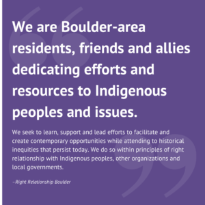 white text on purple background that says: "We are Boulder-area residents, friends and allies dedicating efforts and resources to Indigenous peoples and issues. We seek to learn, support and lead efforts to facilitate and create contemporary opportunities while attending to historical inequities that persist today. We do so within principles of right relationship with Indigenous peoples, other organizations and local governments."